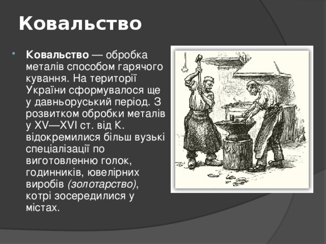 Ковальство   Ковальство — обробка металів способом гарячого кування. На території України сформувалося ще у давньоруський період. З розвитком обробки металів у XV—XVI ст. від К. відокремилися більш вузькі спеціалізації по виготовленню голок, годинників, ювелірних виробів (золотарство) , котрі зосередилися у містах.  