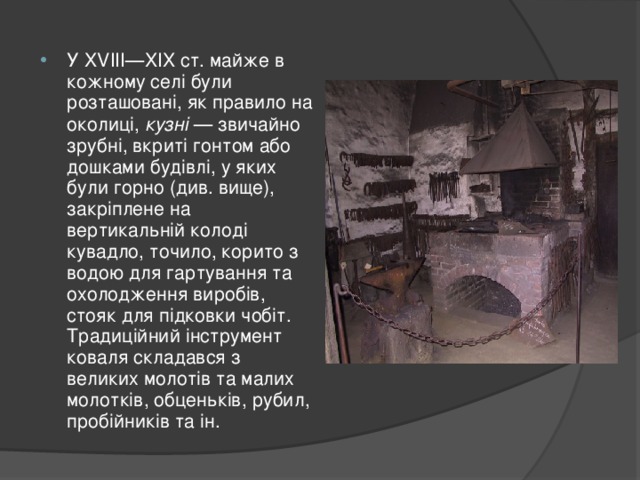 У XVIII—XIX ст. майже в кожному селі були розташовані, як правило на околиці, кузні — звичайно зрубні, вкриті гонтом або дошками будівлі, у яких були горно (див. вище), закріплене на вертикальній колоді кувадло, точило, корито з водою для гартування та охолодження виробів, стояк для підковки чобіт. Традиційний інструмент коваля складався з великих молотів та малих молотків, обценьків, рубил, пробійників та ін. 
