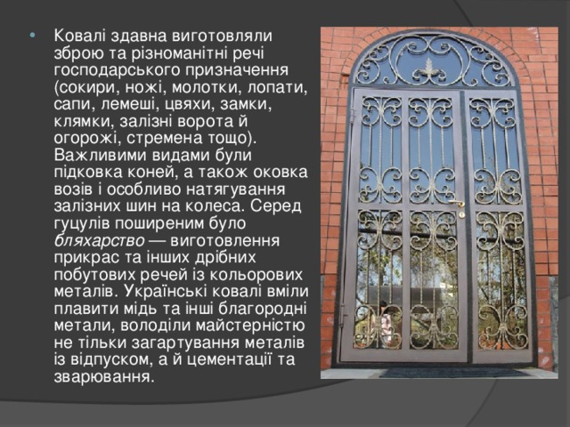 Ковалі здавна виготовляли зброю та різноманітні речі господарського призначення (сокири, ножі, молотки, лопати, сапи, лемеші, цвяхи, замки, клямки, залізні ворота й огорожі, стремена тощо). Важливими видами були підковка коней, а також оковка возів і особливо натягування залізних шин на колеса. Серед гуцулів поширеним було бляхарство — виготовлення прикрас та інших дрібних побутових речей із кольорових металів. Українські ковалі вміли плавити мідь та інші благородні метали, володіли майстерністю не тільки загартування металів із відпуском, а й цементації та зварювання.  