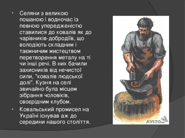 Селяни з великою пошаною і водночас із певною упередженістю ставилися до ковалів як до чарівників-добродіїв, що володіють складним і таємничим мистецтвом перетворення металу на ті чи інші речі. В них бачили захисників від нечистої сили, 