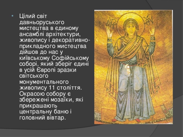 Цілий світ давньоруського мистецтва в єдиному ансамблі архітектури, живопису і декоративно-прикладного мистецтва дійшов до нас у київському Софійському соборі, який зберіг єдині в усій Європі зразки світського монументального живопису 11 століття. Окрасою собору є збережені мозаїки, які прикрашають центральну баню і головний вівтар. 