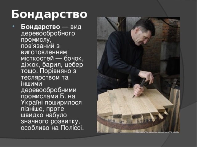 Бондарство   Бондарство — вид деревообробного промислу, пов'язаний з виготовленням місткостей — бочок, діжок, барил, цебер тощо. Порівняно з теслярством та іншими деревообробними промислами Б. на Україні поширилося пізніше, проте швидко набуло значного розвитку, особливо на Поліссі.  