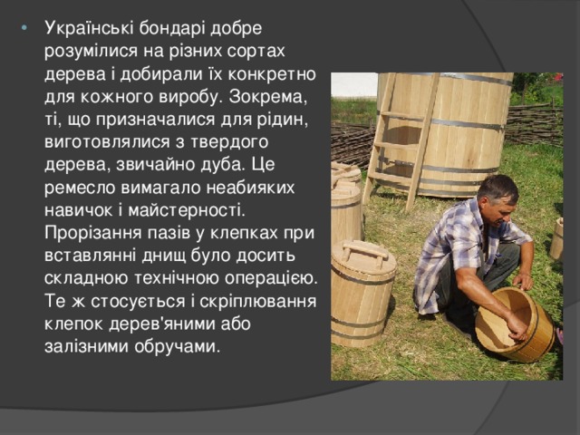 Українські бондарі добре розумілися на різних сортах дерева і добирали їх конкретно для кожного виробу. Зокрема, ті, що призначалися для рідин, виготовлялися з твердого дерева, звичайно дуба. Це ремесло вимагало неабияких навичок і майстерності. Прорізання пазів у клепках при вставлянні днищ було досить складною технічною операцією. Те ж стосується і скріплювання клепок дерев'яними або залізними обручами.  