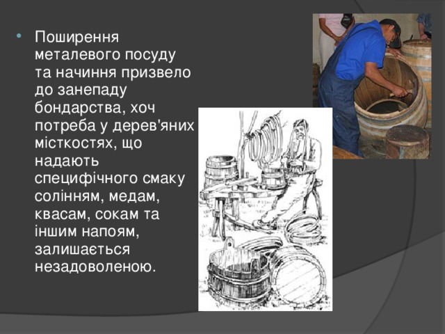 Поширення металевого посуду та начиння призвело до занепаду бондарства, хоч потреба у дерев'яних місткостях, що надають специфічного смаку солінням, медам, квасам, сокам та іншим напоям, залишається незадоволеною.  