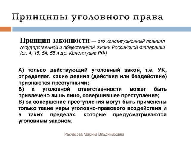 Принцип законности — это конституционный принцип государственной и общественной жизни Российской Федерации (ст. 4, 15, 54, 55 и др. Конституции РФ) А) только действующий уголовный закон, т.е. УК, определяет, какие деяния (действия или бездействие) признаются преступными; Б) к уголовной ответственности может быть привлечено лишь лицо, совершившее преступление; В) за совершение преступления могут быть применены только такие меры уголовно-правового воздействия и в таких пределах, которые предусматриваются уголовным законом. Расчесова Марина Владимировна 