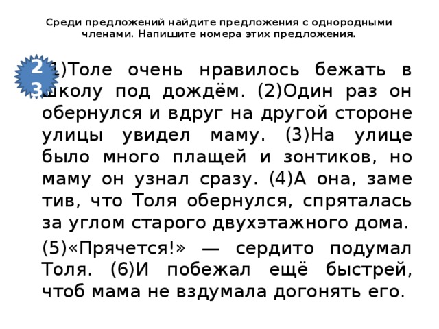 Среди пред­ло­же­ний най­ди­те пред­ло­же­ния с однородными членами. На­пи­ши­те номера этих пред­ло­же­ния.   23 (1)Толе очень нра­ви­лось бе­жать в школу под дождём. (2)Один раз он обер­нул­ся и вдруг на дру­гой сто­ро­не улицы уви­дел маму. (3)На улице было много пла­щей и зон­ти­ков, но маму он узнал сразу. (4)А она, за­ме­тив, что Толя обер­нул­ся, спря­та­лась за углом ста­ро­го двух­этаж­но­го дома. (5)«Пря­чет­ся!» — сер­ди­то по­ду­мал Толя. (6)И по­бе­жал ещё быст­рей, чтоб мама не взду­ма­ла до­го­нять его.