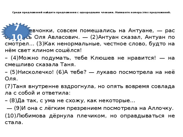Среди пред­ло­же­ний най­ди­те пред­ло­же­ния с однородными членами. На­пи­ши­те номера этих пред­ло­же­ний.   7 10 (1)Вы, дев­чон­ки, со­всем по­ме­ша­лись на Ан­ту­а­не, — рас­сме­я­лась Оля Авла­со­вич. — (2)Ан­ту­ан ска­зал, Ан­ту­ан по­смот­рел… (3)Как не­нор­маль­ные, чест­ное слово, будто на нём свет кли­ном сошёлся! – (4)Можно по­ду­мать, тебе Клю­шев не нра­вит­ся! — на­смеш­ли­во ска­за­ла Таня. – (5)Ни­ско­леч­ко! (6)А тебе? — лу­ка­во по­смот­ре­ла на неё Оля. (7)Таня внут­рен­не вздрог­ну­ла, но опять во­вре­мя со­вла­да­ла с собой и от­ве­ти­ла: – (8)Да так, с ума не схожу, как не­ко­то­рые… — (9)И она с лёгким пре­зре­ни­ем по­смот­ре­ла на Ал­лоч­ку. (10)Лю­би­мо­ва дёрнула пле­чи­ком, но оправ­ды­вать­ся не стала.