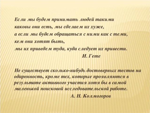   Если мы будем принимать людей такими каковы они есть, мы сделаем их хуже, а если мы будем обращаться с ними как с теми, кем они хотят быть, мы их приведем туда, куда следует их привести.                                                       И. Гете  Не существует сколько-нибудь достоверных тестов на одаренность, кроме тех, которые проявляются в результате активного участия хотя бы в самой маленькой поисковой исследовательской работе.  А. Н. Колмогоров 