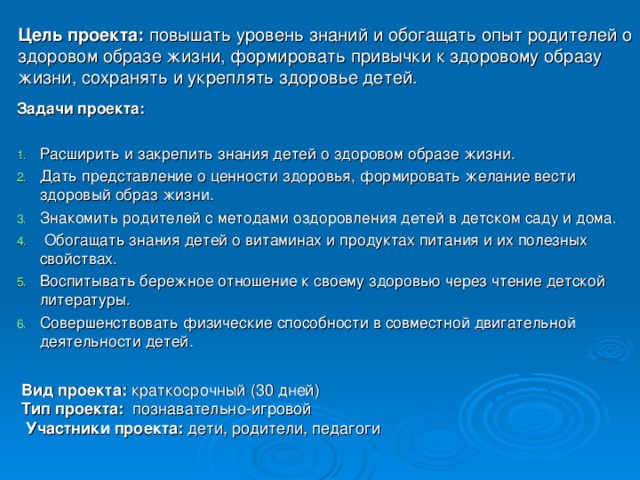 Цель проекта: повышать уровень знаний и обогащать опыт родителей о здоровом образе жизни, формировать привычки к здоровому образу жизни, сохранять и укреплять здоровье детей.   Задачи проекта:   Расширить и закрепить знания детей о здоровом образе жизни. Дать представление о ценности здоровья, формировать желание вести здоровый образ жизни. Знакомить родителей с методами оздоровления детей в детском саду и дома.  Обогащать знания детей о витаминах и продуктах питания и их полезных свойствах. Воспитывать бережное отношение к своему здоровью через чтение детской литературы. Совершенствовать физические способности в совместной двигательной деятельности детей.  Вид проекта:  краткосрочный (30 дней) Тип проекта:  познавательно-игровой  Участники проекта:  дети, родители, педагоги 