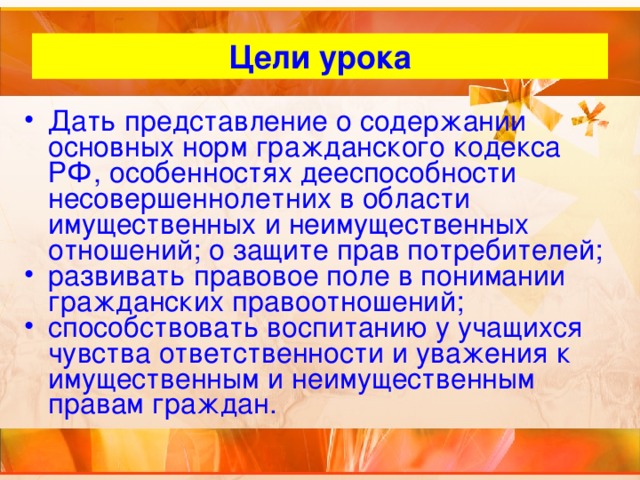 Цели урока Дать представление о содержании основных норм гражданского кодекса РФ, особенностях дееспособности несовершеннолетних в области имущественных и неимущественных отношений; о защите прав потребителей; развивать правовое поле в понимании гражданских правоотношений; способствовать воспитанию у учащихся чувства ответственности и уважения к имущественным и неимущественным правам граждан. 