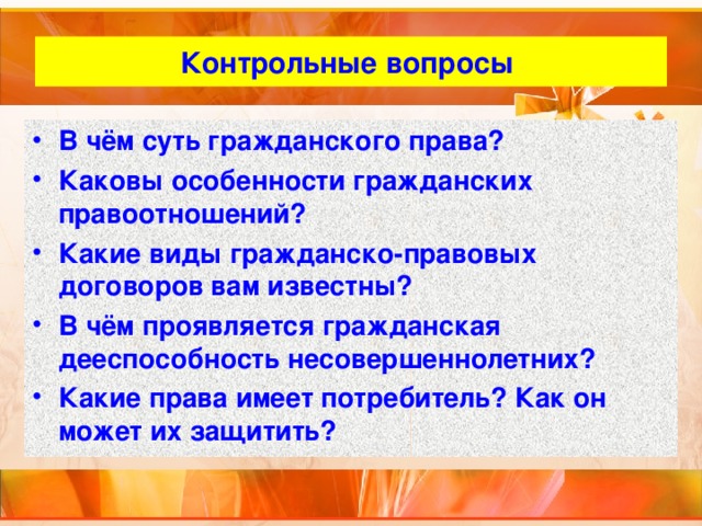 Контрольные вопросы В чём суть гражданского права? Каковы особенности гражданских правоотношений? Какие виды гражданско-правовых договоров вам известны? В чём проявляется гражданская дееспособность несовершеннолетних? Какие права имеет потребитель? Как он может их защитить? 