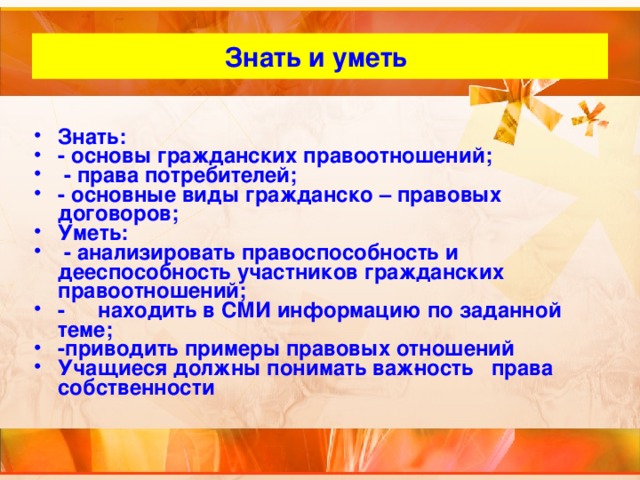 Знать и уметь Знать: - основы гражданских правоотношений;  - права потребителей; - основные виды гражданско – правовых договоров; Уметь:  - анализировать правоспособность и дееспособность участников гражданских правоотношений; -  находить в СМИ информацию по заданной теме; -приводить примеры правовых отношений Учащиеся должны понимать важ­ность права собственности  