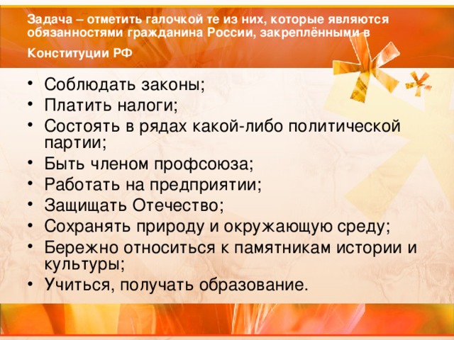Задача – отметить галочкой те из них, которые являются обязанностями гражданина России, закреплёнными в Конституции РФ  Соблюдать законы; Платить налоги; Состоять в рядах какой-либо политической партии; Быть членом профсоюза; Работать на предприятии; Защищать Отечество; Сохранять природу и окружающую среду; Бережно относиться к памятникам истории и культуры; Учиться, получать образование.  