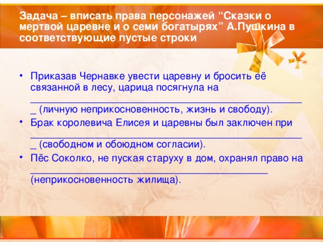 Задача – вписать права персонажей “Сказки о мертвой царевне и о семи богатырях” А.Пушкина в соответствующие пустые строки Приказав Чернавке увести царевну и бросить её связанной в лесу, царица посягнула на _________________________________________________ (личную неприкосновенность, жизнь и свободу). Брак королевича Елисея и царевны был заключен при _________________________________________________ (свободном и обоюдном согласии). Пёс Соколко, не пуская старуху в дом, охранял право на __________________________________________ (неприкосновенность жилища).  
