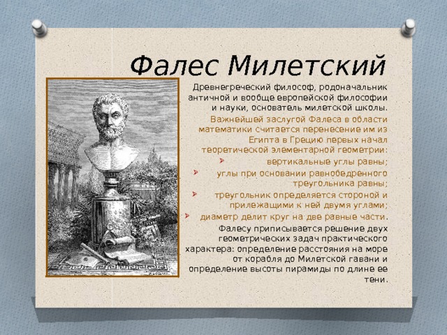 Фалес Милетский Древнегреческий философ, родоначальник античной и вообще европейской философии и науки, основатель милетской школы. Важнейшей заслугой Фалеса в области математики считается перенесение им из Египта в Грецию первых начал теоретической элементарной геометрии: вертикальные углы равны; углы при основании равнобедренного треугольника равны; треугольник определяется стороной и прилежащими к ней двумя углами; диаметр делит круг на две равные части . Фалесу приписывается решение двух геометрических задач практического характера: определение расстояния на море от корабля до Милетской гавани и определение высоты пирамиды по длине ее тени. 