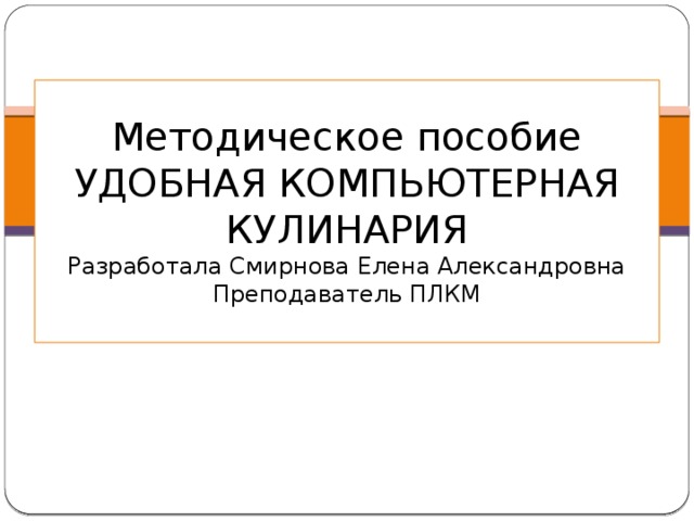 Методическое пособие  УДОБНАЯ КОМПЬЮТЕРНАЯ КУЛИНАРИЯ  Разработала Смирнова Елена Александровна  Преподаватель ПЛКМ 