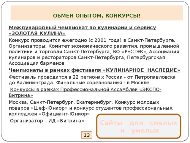  ОБМЕН ОПЫТОМ, КОНКУРСЫ! Международный чемпионат по кулинарии и сервису «ЗОЛОТАЯ КУЛИНА» Конкурс проводится ежегодно (с 2001 года) в Санкт-Петербурге. Организаторы: Комитет экономического развития, промышленной политики и торговли Санкт-Петербурга, ВО «РЕСТЭК», Ассоциация кулинаров и рестораторов Санкт-Петербурга, Петербургская Ассоциация барменов Чемпионаты в рамках фестиваля «КУЛИНАРНОЕ НАСЛЕДИЕ» Фестиваль проводится в 22 регионах России - от Петропавловска до Калининграда. Финальные соревнования - в Москве   Конкурсы в рамках Профессиональной Ассамблеи «ЭКСПО-Витрина» Москва, Санкт-Петербург, Екатеринбург. Конкурс молодых поваров «Шеф-Юниор» и конкурс студентов профессиональных. колледжей «Официант-Юниор»  Организатор – ИД «Витрина» Сайты для смелых  и умелых 13 