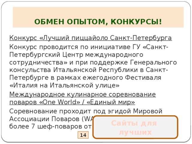  ОБМЕН ОПЫТОМ, КОНКУРСЫ! Конкурс «Лучший пиццайоло Санкт-Петербурга Конкурс проводится по инициативе ГУ «Санкт-Петербургский Центр международного сотрудничества» и при поддержке Генерального консульства Итальянской Республики в Санкт-Петербурге в рамках ежегодного Фестиваля «Италия на Итальянской улице» Международное кулинарное соревнование поваров «One World» / «Единый мир» Соревнование проходит под эгидой Мировой Ассоциации Поваров (WACS), в нем участвует не более 7 шеф-поваров от каждого континента Сайты для лучших 14 