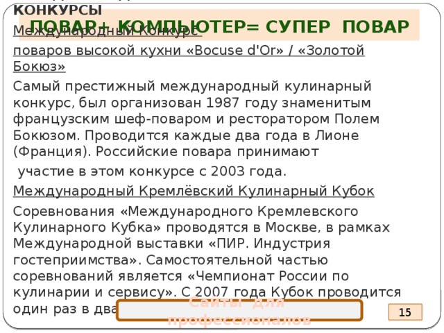 ПОВАР+ КОМПЬЮТЕР= СУПЕР ПОВАР МЕЖДУНАРОДНЫЕ ПРОФЕССИОНАЛЬНЫЕ КОНКУРСЫ Международный Конкурс поваров высокой кухни «Bocuse d'Or» / «Золотой Бокюз» Самый престижный международный кулинарный конкурс, был организован 1987 году знаменитым французским шеф-поваром и ресторатором Полем Бокюзом. Проводится каждые два года в Лионе (Франция). Российские повара принимают  участие в этом конкурсе с 2003 года. Международный Кремлёвский Кулинарный Кубок Соревнования «Международного Кремлевского Кулинарного Кубка» проводятся в Москве, в рамках Международной выставки «ПИР. Индустрия гостеприимства». Самостоятельной частью соревнований является «Чемпионат России по кулинарии и сервису». С 2007 года Кубок проводится один раз в два года.    Сайты для профессионалов 15 