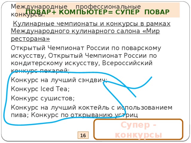 ПОВАР+ КОМПЬЮТЕР= СУПЕР ПОВАР Международные профессиональные конкурсы:   Кулинарные чемпионаты и конкурсы в рамках Международного кулинарного салона «Мир ресторана» Открытый Чемпионат России по поварскому искусству, Открытый Чемпионат России по кондитерскому искусству, Всероссийский конкурс пекарей; Конкурс на лучший сэндвич; Конкурс Iced Tea; Конкурс сушистов; Конкурс на лучший коктейль с использованием пива; Конкурс по открыванию устриц   Супер - конкурсы 16 