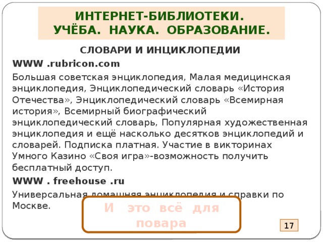 ИНТЕРНЕТ-БИБЛИОТЕКИ.  УЧЁБА. НАУКА. ОБРАЗОВАНИЕ. СЛОВАРИ И ИНЦИКЛОПЕДИИ WWW .rubricon.com Большая советская энциклопедия, Малая медицинская энциклопедия, Энциклопедический словарь «История Отечества», Энциклопедический словарь «Всемирная история», Всемирный биографический энциклопедический словарь, Популярная художественная энциклопедия и ещё насколько десятков энциклопедий и словарей. Подписка платная. Участие в викторинах Умного Казино «Своя игра»-возможность получить бесплатный доступ. WWW . freehouse .ru Универсальная домашняя энциклопедия и справки по Москве.  И это всё для повара 17 