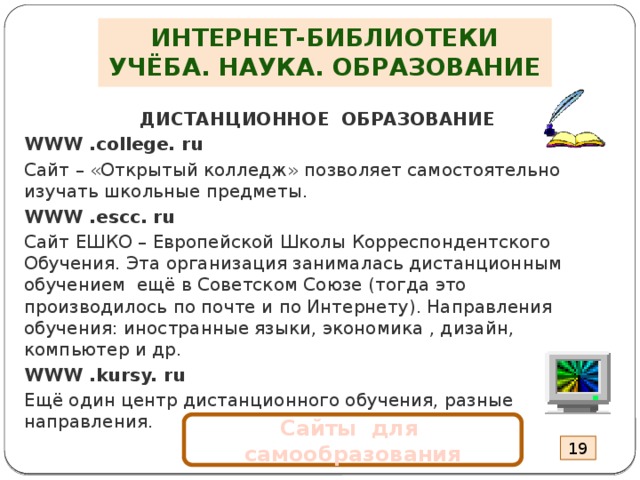 ИНТЕРНЕТ-БИБЛИОТЕКИ  УЧЁБА. НАУКА. ОБРАЗОВАНИЕ ДИСТАНЦИОННОЕ ОБРАЗОВАНИЕ WWW .college. ru Сайт – «Открытый колледж» позволяет самостоятельно изучать школьные предметы. WWW .escc. ru Сайт ЕШКО – Европейской Школы Корреспондентского Обучения. Эта организация занималась дистанционным обучением ещё в Советском Союзе (тогда это производилось по почте и по Интернету). Направления обучения: иностранные языки, экономика , дизайн, компьютер и др. WWW .kursy. ru Ещё один центр дистанционного обучения, разные направления . Сайты для самообразования 19 