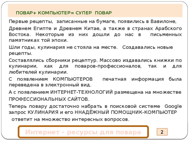   ПОВАР+ КОМПЬЮТЕР= СУПЕР ПОВАР Первые рецепты, записанные на бумаге, появились в Вавилоне, Древнем Египте и Древнем Китае, а также в странах Арабского Востока. Некоторые из них дошли до нас в письменных памятниках той эпохи. Шли годы, кулинария не стояла на месте. Создавались новые рецепты. Составлялись сборники рецептур. Массово издавались книжки по кулинарии, как для поваров-профессионалов, так и для любителей кулинарии. С появлением КОМПЬЮТЕРОВ печатная информация была переведена в электронный вид. А с появлением ИНТЕРНЕТ-ТЕХНОЛОГИЙ размещена на множестве ПРОФЕССИОНАЛЬНЫХ САЙТОВ. Теперь повару достаточно набрать в поисковой системе Google запрос КУЛИНАРИЯ и его ННАДЁЖНЫЙ ПОМОЩНИК-КОМПЬЮТЕР  ответит на множество интересных вопросов.   Интернет – ресурсы для повара 2 