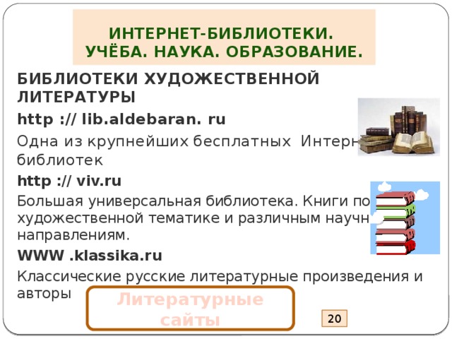 ИНТЕРНЕТ-БИБЛИОТЕКИ.  УЧЁБА. НАУКА. ОБРАЗОВАНИЕ. БИБЛИОТЕКИ ХУДОЖЕСТВЕННОЙ ЛИТЕРАТУРЫ http :// lib.aldebaran. ru Одна из крупнейших бесплатных Интернет- библиотек http :// viv.ru Большая универсальная библиотека. Книги по художественной тематике и различным научным направлениям. WWW .klassika.ru Классические русские литературные произведения и авторы Литературные сайты 20 