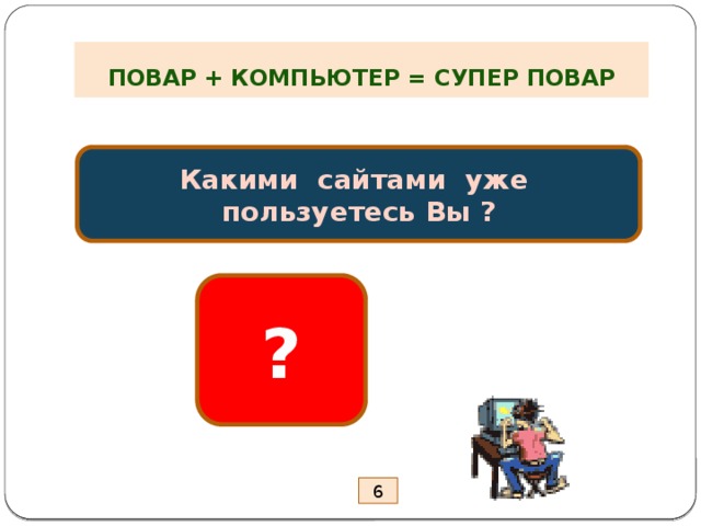 ПОВАР + КОМПЬЮТЕР = СУПЕР ПОВАР Какими сайтами уже пользуетесь Вы ? ? 6 