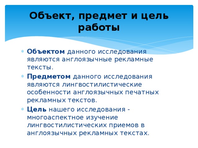 Объект, предмет и цель работы Объектом данного исследования являются англоязычные рекламные тексты. Предметом данного исследования являются лингвостилистические особенности англоязычных печатных рекламных текстов. Цель нашего исследования - многоаспектное изучение лингвостилистических приемов в англоязычных рекламных текстах. 