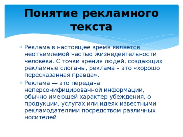Понятие рекламного текста Реклама в настоящее время является неотъемлемой частью жизнедеятельности человека. С точки зрения людей, создающих рекламные слоганы, реклама – это «хорошо пересказанная правда». Реклама — это передача неперсонифицированной информации, обычно имеющей характер убеждения, о продукции, услугах или идеях известными рекламодателями посредством различных носителей 