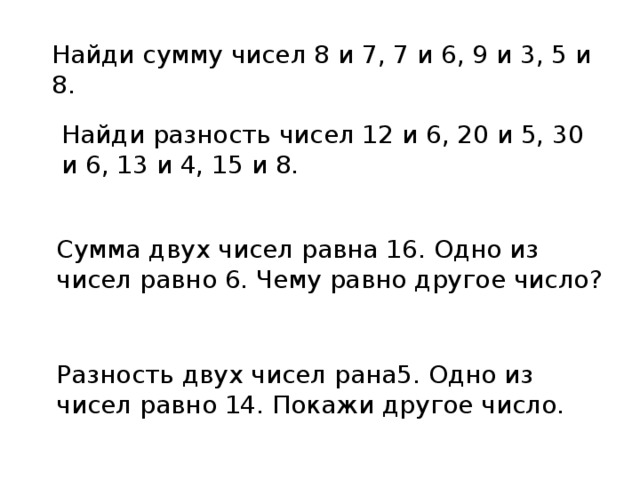 Найди сумму чисел 8 и 7, 7 и 6, 9 и 3, 5 и 8. Найди разность чисел 12 и 6, 20 и 5, 30 и 6, 13 и 4, 15 и 8. Сумма двух чисел равна 16. Одно из чисел равно 6. Чему равно другое число? Разность двух чисел рана5. Одно из чисел равно 14. Покажи другое число. 