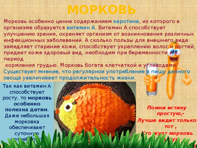 МОРКОВЬ Морковь особенно ценна содержанием каротина , из которого в организме образуется витамин А . Витамин А способствует улучшению зрения, охраняет организм от возникновения различных инфекционных заболеваний. А сколько пользы для внешнего вида: замедляет старение кожи, способствует укреплению волос и ногтей, придает коже здоровый вид, необходим при беременности и в период  кормления грудью. Морковь богата клетчаткой и углеводами. Существует мнение, что регулярное употребление в пищу данного овоща увеличивает продолжительность жизни. Так как витамин А способствует росту, то  морковь особенно полезна детям . Даже небольшая морковка обеспечивает суточную потребность организма витамином А.   Помни истину простую,- Лучше видит только тот , Кто жует морковь сырую Или пьёт морковный сок. 