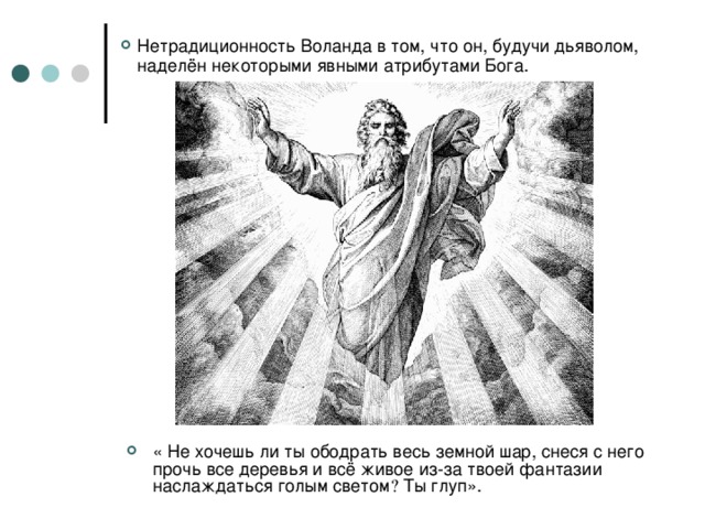 Нетрадиционность Воланда в том, что он, будучи дьяволом, наделён некоторыми явными атрибутами Бога.  « Не хочешь ли ты ободрать весь земной шар, снеся с него прочь все деревья и всё живое из-за твоей фантазии наслаждаться голым светом  Ты глуп». 