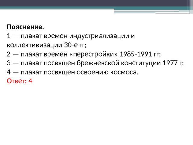 Пояснение. 1 — плакат времен индустриализации и коллективизации 30-е гг; 2 — плакат времен «перестройки» 1985-1991 гг; 3 — плакат посвящен брежневской конституции 1977 г; 4 — плакат посвящен освоению космоса. Ответ: 4 