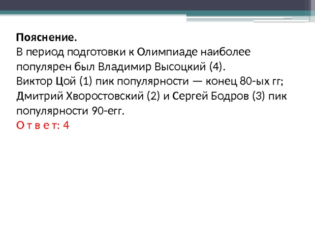 Пояснение. В период подготовки к Олимпиаде наиболее популярен был Владимир Высоцкий (4). Виктор Цой (1) пик популярности — конец 80-ых гг; Дмитрий Хворостовский (2) и Сергей Бодров (3) пик популярности 90-егг. О т в е т: 4 