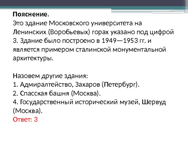 Пояснение. Это здание Московского университета на Ленинских (Воробьевых) горах указано под цифрой 3. Здание было построено в 1949—1953 гг. и является примером сталинской монументальной архитектуры.   Назовем другие здания: 1. Адмиралтейство, Захаров (Петербург). 2. Спасская башня (Москва). 4. Государственный исторический музей, Шервуд (Москва). Ответ: 3 