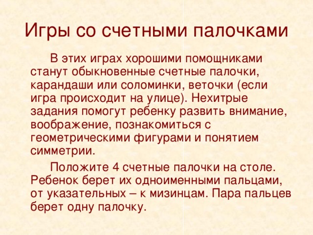 Игры со счетными палочками   В этих играх хорошими помощниками станут обыкновенные счетные палочки, карандаши или соломинки, веточки (если игра происходит на улице). Нехитрые задания помогут ребенку развить внимание, воображение, познакомиться с геометрическими фигурами и понятием симметрии.   Положите 4 счетные палочки на столе. Ребенок берет их одноименными пальцами, от указательных – к мизинцам. Пара пальцев берет одну палочку. 