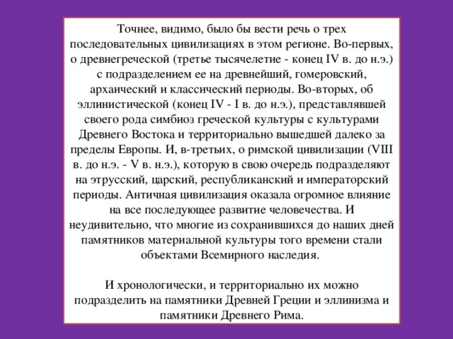 Точнее, видимо, было бы вести речь о трех последовательных цивилизациях в этом регионе. Во-первых, о древнегреческой (третье тысячелетие - конец IV в. до н.э.) с подразделением ее на древнейший, гомеровский, архаический и классический периоды. Во-вторых, об эллинистической (конец IV - I в. до н.э.), представлявшей своего рода симбиоз греческой культуры с культурами Древнего Востока и территориально вышедшей далеко за пределы Европы. И, в-третьих, о римской цивилизации (VIII в. до н.э. - V в. н.э.), которую в свою очередь подразделяют на этрусский, царский, республиканский и императорский периоды. Античная цивилизация оказала огромное влияние на все последующее развитие человечества. И неудивительно, что многие из сохранившихся до наших дней памятников материальной культуры того времени стали объектами Всемирного наследия.   И хронологически, и территориально их можно подразделить на памятники Древней Греции и эллинизма и памятники Древнего Рима. 
