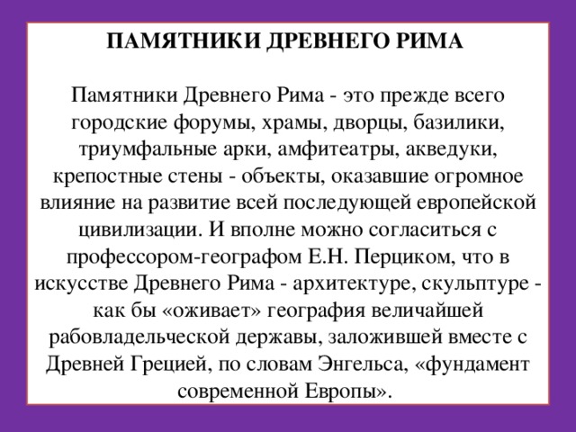 ПАМЯТНИКИ ДРЕВНЕГО РИМА    Памятники Древнего Рима - это прежде всего городские форумы, храмы, дворцы, базилики, триумфальные арки, амфитеатры, акведуки, крепостные стены - объекты, оказавшие огромное влияние на развитие всей последующей европейской цивилизации. И вполне можно согласиться с профессором-географом Е.Н. Перциком, что в искусстве Древнего Рима - архитектуре, скульптуре - как бы «оживает» география величайшей рабовладельческой державы, заложившей вместе с Древней Грецией, по словам Энгельса, «фундамент современной Европы». 