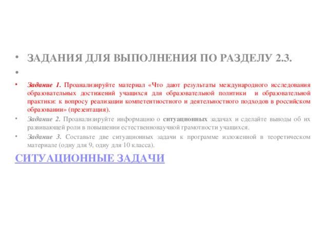 Задания для выполнения по разделу 2.3.   Задание 1. Проанализируйте материал «Что дают результаты международного исследования образовательных достижений учащихся для образовательной политики и образовательной практики: к вопросу реализации компетентностного и деятельностного подходов в российском образовании» (презентация). Задание 2. Проанализируйте информацию о ситуационных задачах и сделайте выводы об их развивающей роли в повышении естественнонаучной грамотности учащихся. Задание 3. Составьте две ситуационных задачи к программе изложенной в теоретическом материале (одну для 9, одну для 10 класса). Ситуационные задачи 