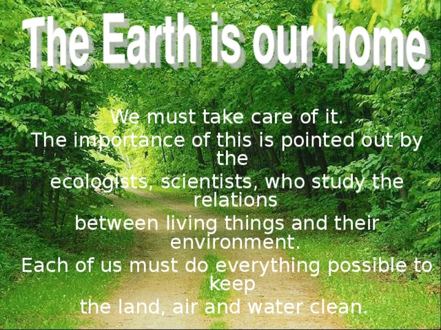  We must take care of it. The importance of this is pointed out by the ecologists, scientists, who study the relations between living things and their environment. Each of us must do everything possible to keep the land, air and water clean. 