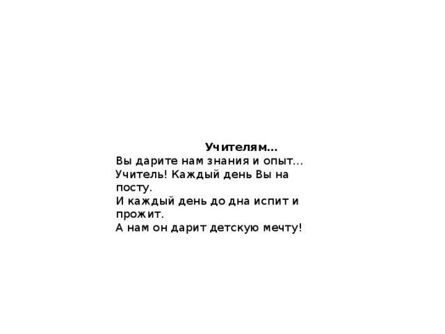  Учителям… Вы дарите нам знания и опыт…   Учитель! Каждый день Вы на посту.  И каждый день до дна испит и прожит.  А нам он дарит детскую мечту! 