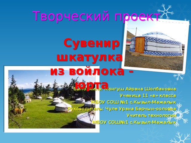 Творческий проект    Сувенир шкатулка из войлока - юрта Выполнила: Монгуш Айрана Шолбановна Ученица 11 «а» класса МБОУ СОШ №1 с.Кызыл-Мажалык Руководитель: Чуле Урана Барчын-ооловна Учитель технологии МБОУ СОШ№1 с.Кызыл-Мажалык 