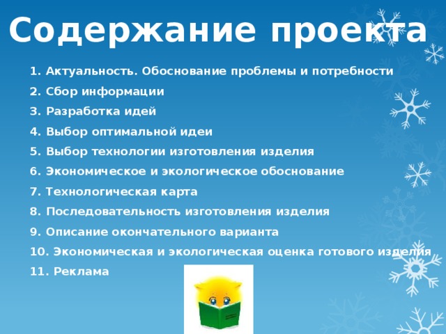 Содержание проекта   1. Актуальность. Обоснование проблемы и потребности 2. Сбор информации 3. Разработка идей 4. Выбор оптимальной идеи 5. Выбор технологии изготовления изделия 6. Экономическое и экологическое обоснование 7. Технологическая карта 8. Последовательность изготовления изделия 9. Описание окончательного варианта 10. Экономическая и экологическая оценка готового изделия 11. Реклама 