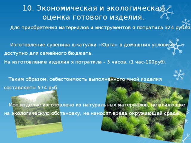 10. Экономическая и экологическая оценка готового изделия.  Для приобретения материалов и инструментов я потратила 324 рубля.  Изготовление сувенира шкатулки «Юрта» в домашних условиях доступно для семейного бюджета. На изготовление изделия я потратила – 5 часов. (1 час-100руб).  Таким образом, себестоимость выполненного мной изделия составляет= 574 руб.  Мое изделие изготовлено из натуральных материалов, не влияющие на экологическую обстановку, не наносят вреда окружающей среде. 