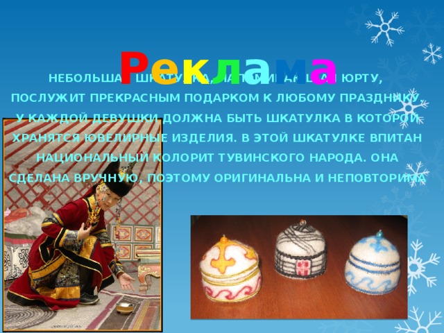  Р е к л а м а  Небольшая шкатулка, напоминающая юрту, Послужит прекрасным подарком к любому празднику. У каждой девушки должна быть шкатулка в которой Хранятся ювелирные изделия. В этой шкатулке впитан Национальный колорит тувинского народа. Она Сделана вручную, поэтому оригинальна и неповторима 