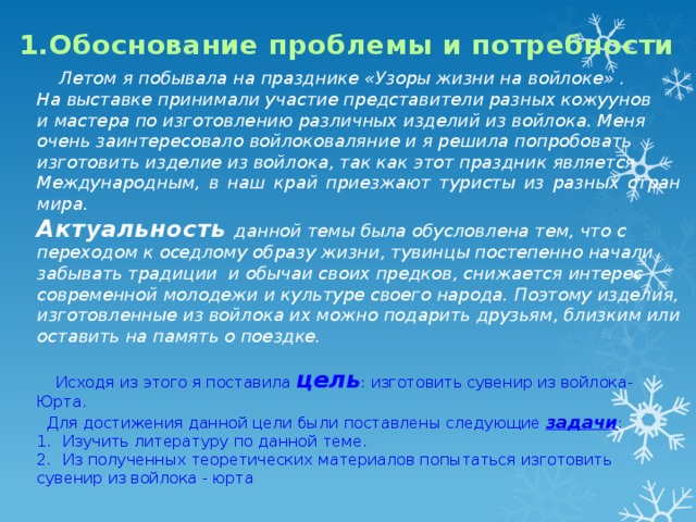 1.Обоснование проблемы и потребности  Летом я побывала на празднике «Узоры жизни на войлоке» . На выставке принимали участие представители разных кожуунов и мастера по изготовлению различных изделий из войлока. Меня очень заинтересовало войлоковаляние и я решила попробовать изготовить изделие из войлока, так как этот праздник является Международным, в наш край приезжают туристы из разных стран мира. Актуальность  данной темы была обусловлена тем, что с переходом к оседлому образу жизни, тувинцы постепенно начали забывать традиции и обычаи своих предков, снижается интерес современной молодежи и культуре своего народа. Поэтому изделия, изготовленные из войлока их можно подарить друзьям, близким или оставить на память о поездке.  Исходя из этого я поставила цель : изготовить сувенир из войлока- Юрта.  Для достижения данной цели были поставлены следующие задачи : Изучить литературу по данной теме. Из полученных теоретических материалов попытаться изготовить сувенир из войлока - юрта   