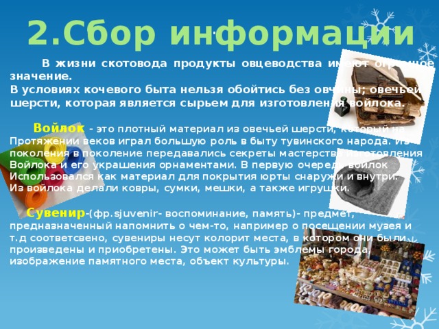 . 2.Сбор информации  В жизни скотовода продукты овцеводства имеют огромное значение. В условиях кочевого быта нельзя обойтись без овчины; овечьей шерсти, которая является сырьем для изготовления войлока.    Войлок - это плотный материал из овечьей шерсти, который на Протяжении веков играл большую роль в быту тувинского народа. Из поколения в поколение передавались секреты мастерства изготовления Войлока и его украшения орнаментами. В первую очередь войлок Использовался как материал для покрытия юрты снаружи и внутри. Из войлока делали ковры, сумки, мешки, а также игрушки.   Сувенир -(фр.sjuvenir- воспоминание, память)- предмет, предназначенный напомнить о чем-то, например о посещении музея и т.д соответсвено, сувениры несут колорит места, в котором они были произведены и приобретены. Это может быть эмблемы города, изображение памятного места, объект культуры. 