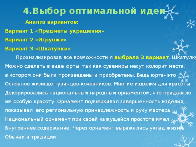 4.Выбор оптимальной идеи    Анализ вариантов: Вариант 1 «Предметы украшения» Вариант 2 «Игрушки» Вариант 3 «Шкатулки»  Проанализировав все возможности я выбрала 3 вариант . Шкатулку Можно сделать в виде юрты, так как сувениры несут колорит места, в котором они были произведены и приобретены. Ведь юрта- это Основное жилище тувинцев-кочевников. Многие изделия для красоты Декорировались национальным народным орнаментом, что придавало им особую красоту. Орнамент подчеркивал завершенность изделия, показывал его региональную принадлежность и руку мастера. Национальный орнамент при своей кажущейся простоте имел Внутреннее содержание. Через орнамент выражались уклад жизни, Обычаи и традиции. 